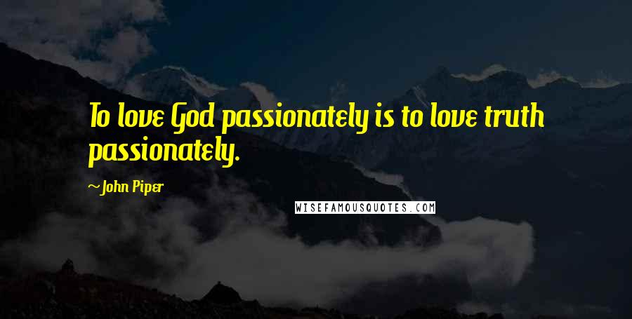 John Piper Quotes: To love God passionately is to love truth passionately.