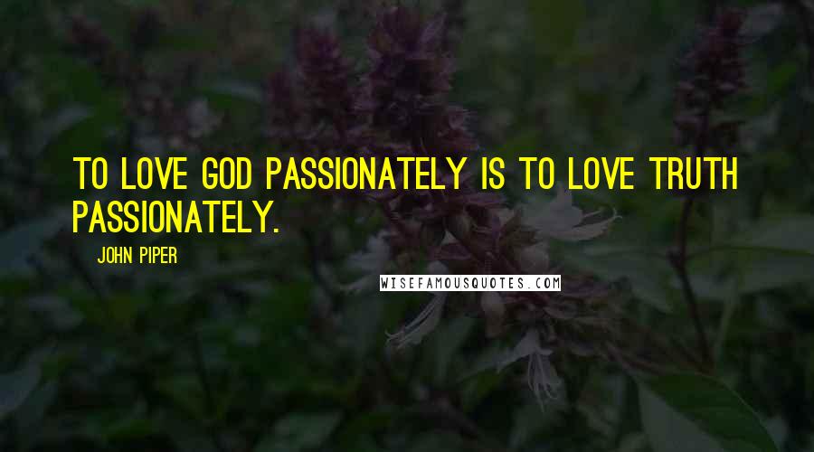 John Piper Quotes: To love God passionately is to love truth passionately.