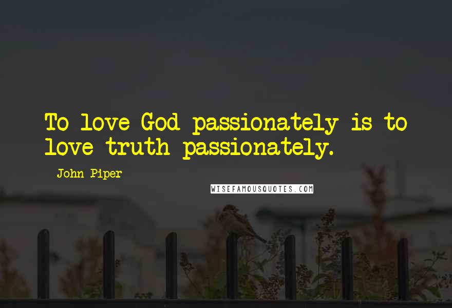 John Piper Quotes: To love God passionately is to love truth passionately.