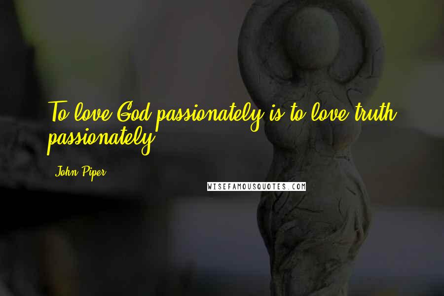 John Piper Quotes: To love God passionately is to love truth passionately.