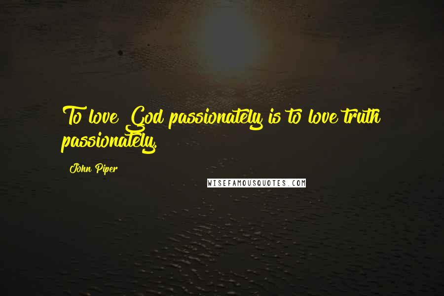 John Piper Quotes: To love God passionately is to love truth passionately.