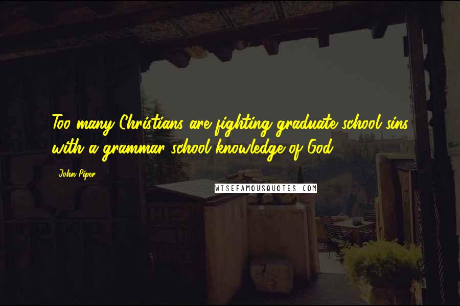 John Piper Quotes: Too many Christians are fighting graduate school sins with a grammar school knowledge of God.