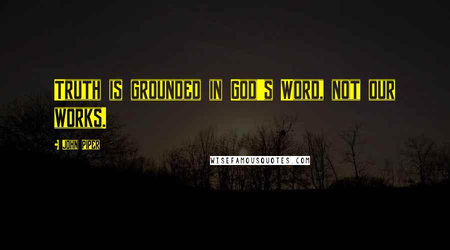 John Piper Quotes: Truth is grounded in God's Word, not our works.