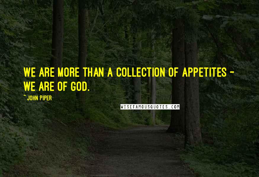 John Piper Quotes: We are more than a collection of appetites - we are of God.