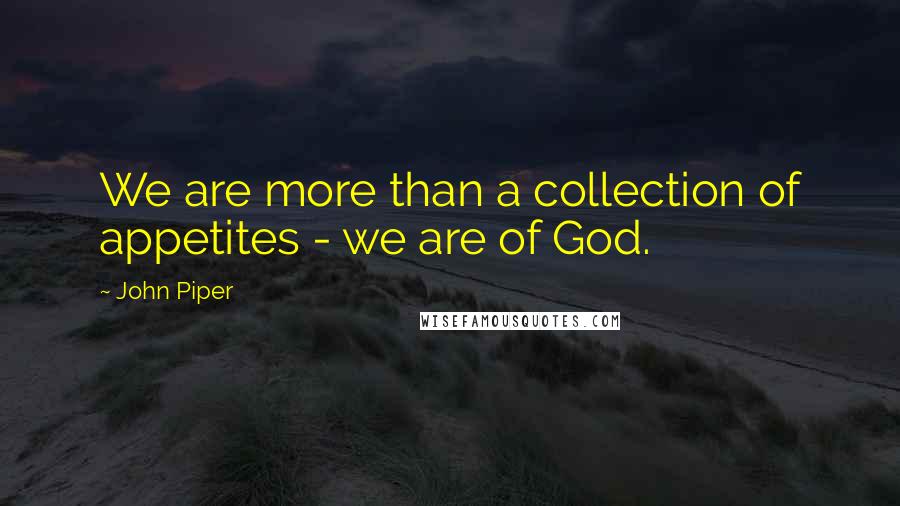 John Piper Quotes: We are more than a collection of appetites - we are of God.