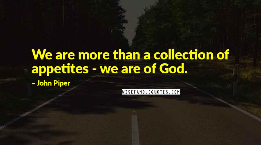 John Piper Quotes: We are more than a collection of appetites - we are of God.
