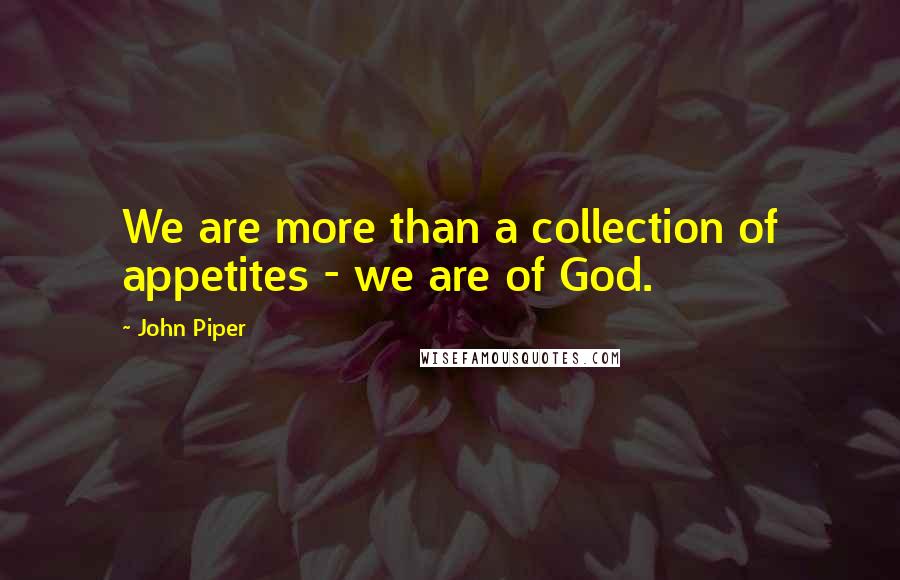 John Piper Quotes: We are more than a collection of appetites - we are of God.