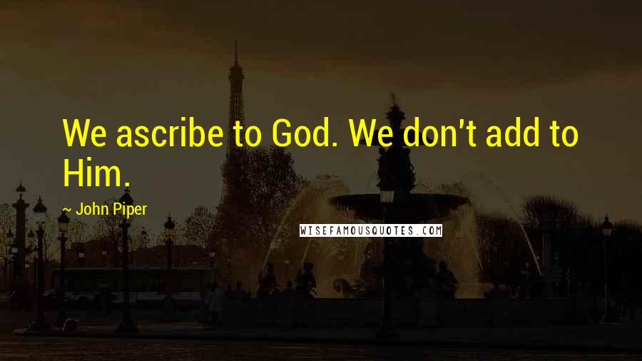 John Piper Quotes: We ascribe to God. We don't add to Him.