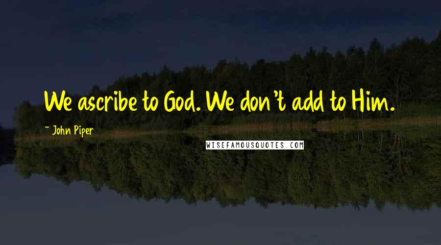 John Piper Quotes: We ascribe to God. We don't add to Him.