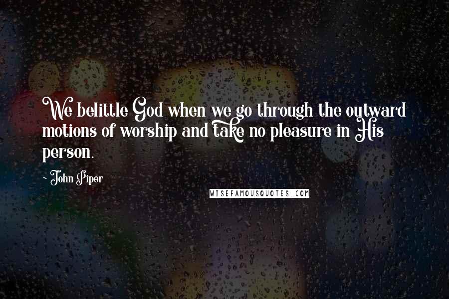 John Piper Quotes: We belittle God when we go through the outward motions of worship and take no pleasure in His person.