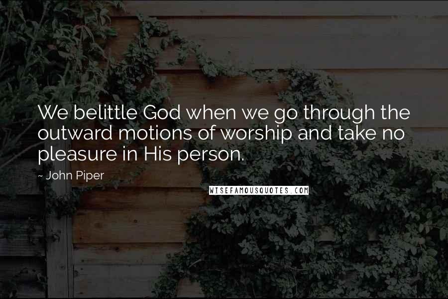 John Piper Quotes: We belittle God when we go through the outward motions of worship and take no pleasure in His person.
