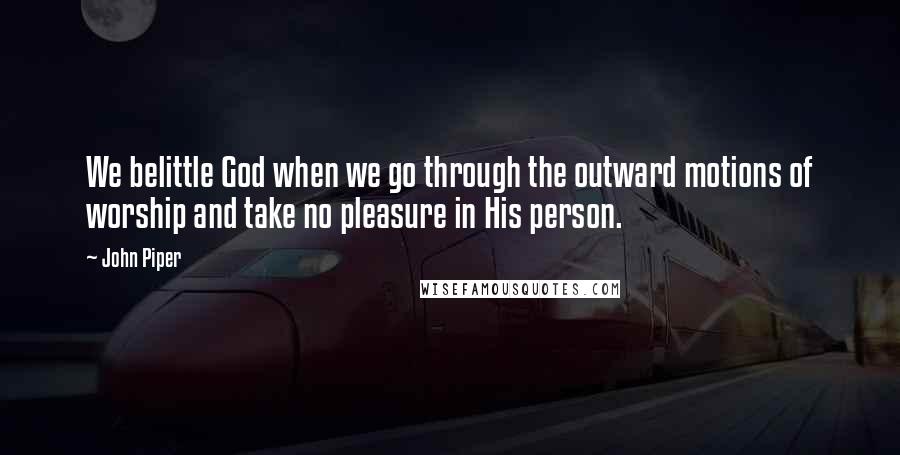 John Piper Quotes: We belittle God when we go through the outward motions of worship and take no pleasure in His person.