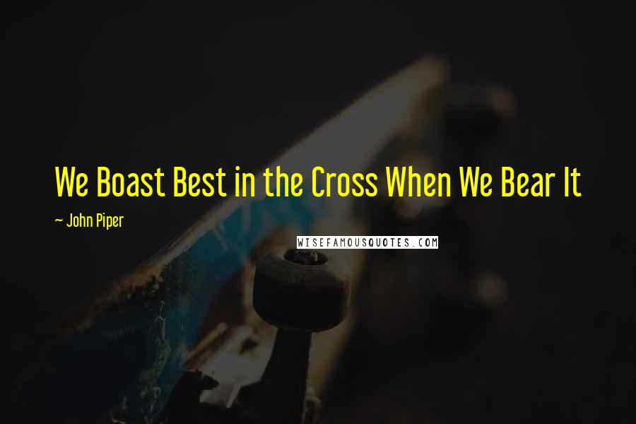 John Piper Quotes: We Boast Best in the Cross When We Bear It