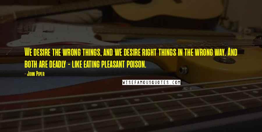 John Piper Quotes: We desire the wrong things, and we desire right things in the wrong way. And both are deadly - like eating pleasant poison.
