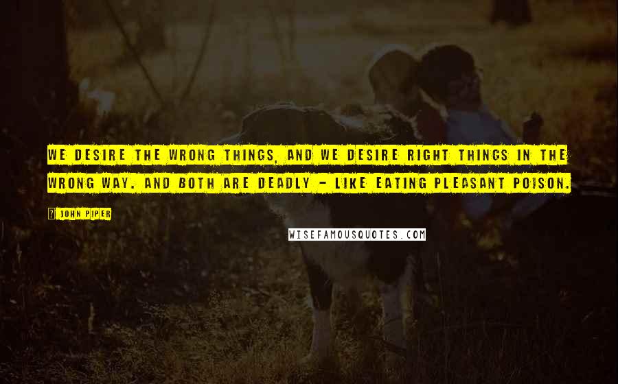 John Piper Quotes: We desire the wrong things, and we desire right things in the wrong way. And both are deadly - like eating pleasant poison.