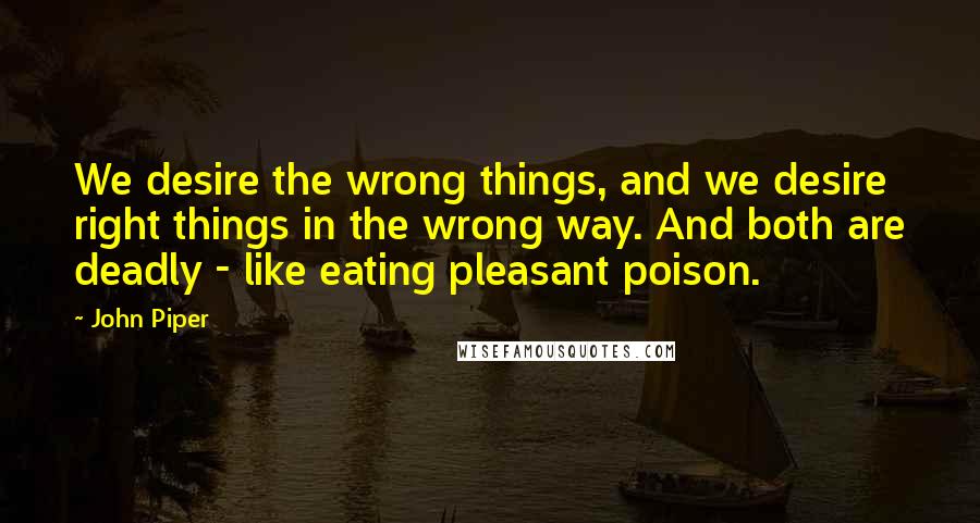 John Piper Quotes: We desire the wrong things, and we desire right things in the wrong way. And both are deadly - like eating pleasant poison.