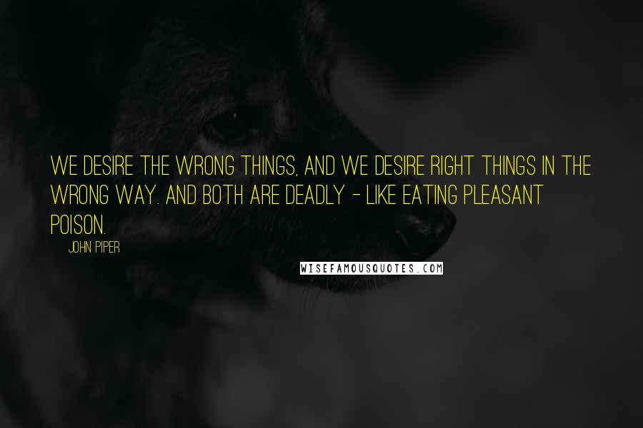 John Piper Quotes: We desire the wrong things, and we desire right things in the wrong way. And both are deadly - like eating pleasant poison.