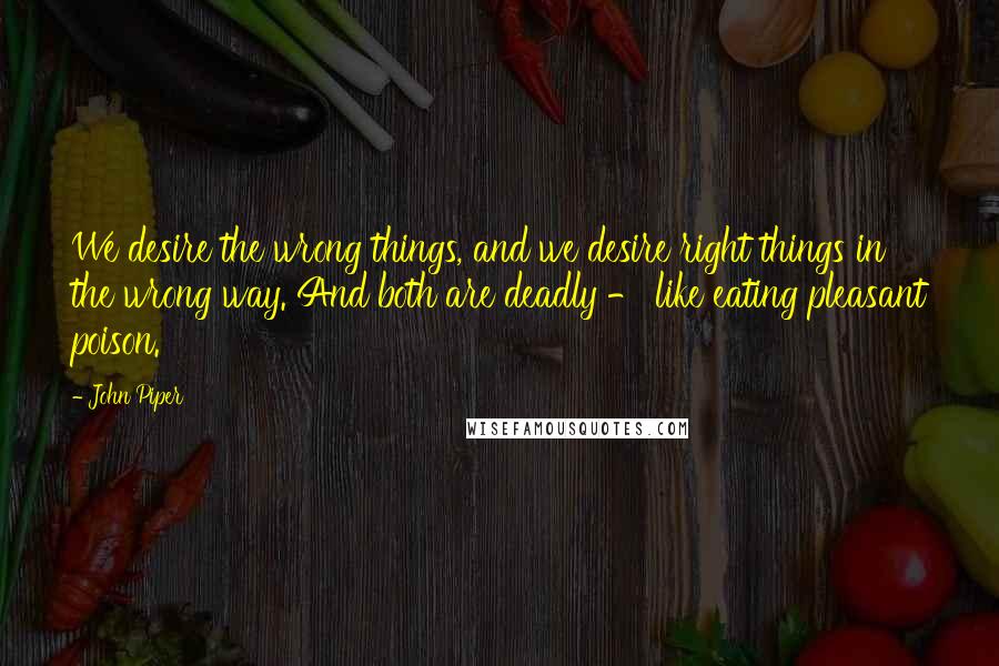 John Piper Quotes: We desire the wrong things, and we desire right things in the wrong way. And both are deadly - like eating pleasant poison.