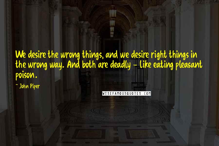 John Piper Quotes: We desire the wrong things, and we desire right things in the wrong way. And both are deadly - like eating pleasant poison.