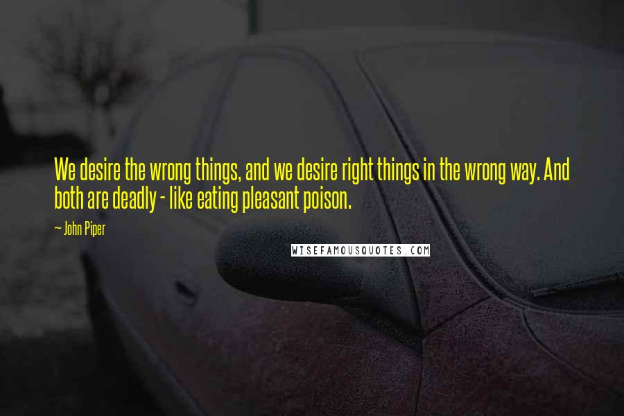 John Piper Quotes: We desire the wrong things, and we desire right things in the wrong way. And both are deadly - like eating pleasant poison.