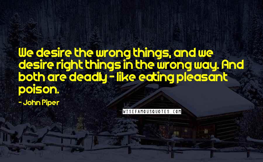 John Piper Quotes: We desire the wrong things, and we desire right things in the wrong way. And both are deadly - like eating pleasant poison.