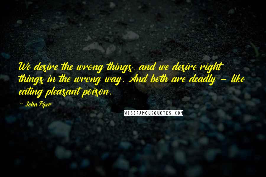 John Piper Quotes: We desire the wrong things, and we desire right things in the wrong way. And both are deadly - like eating pleasant poison.