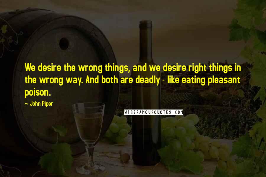 John Piper Quotes: We desire the wrong things, and we desire right things in the wrong way. And both are deadly - like eating pleasant poison.