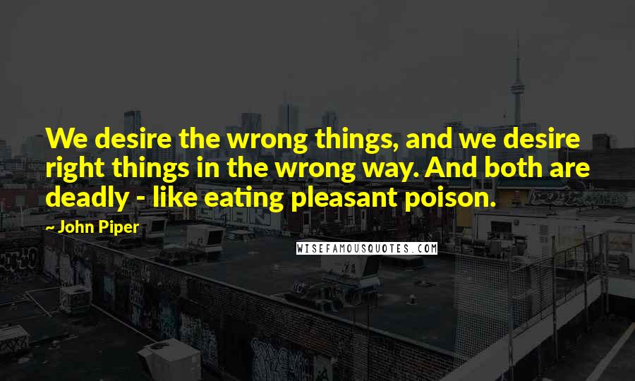 John Piper Quotes: We desire the wrong things, and we desire right things in the wrong way. And both are deadly - like eating pleasant poison.