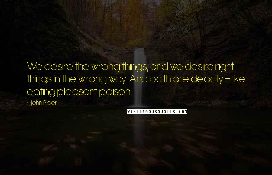 John Piper Quotes: We desire the wrong things, and we desire right things in the wrong way. And both are deadly - like eating pleasant poison.