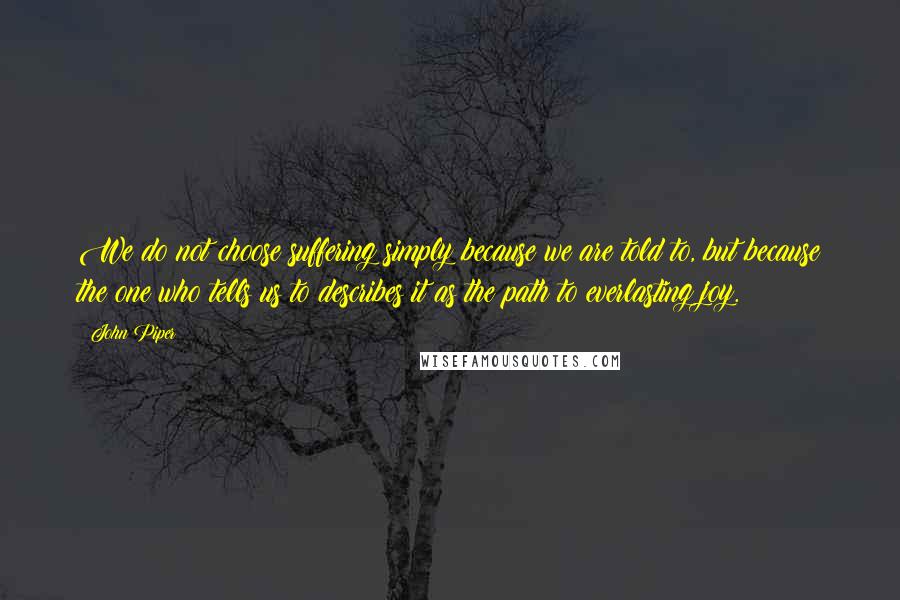 John Piper Quotes: We do not choose suffering simply because we are told to, but because the one who tells us to describes it as the path to everlasting joy.