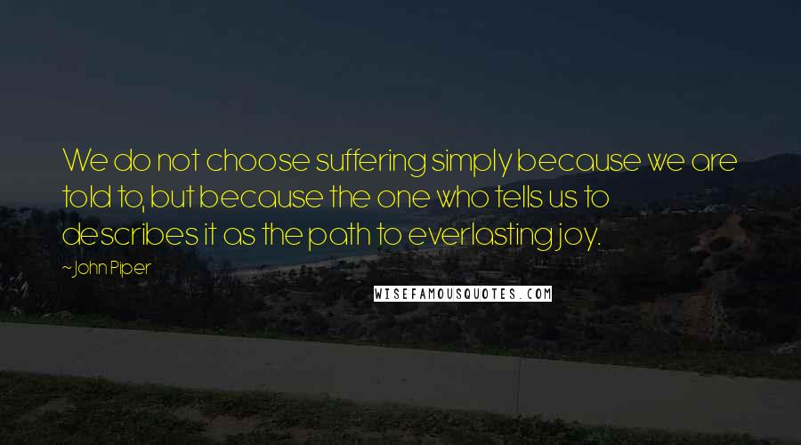 John Piper Quotes: We do not choose suffering simply because we are told to, but because the one who tells us to describes it as the path to everlasting joy.