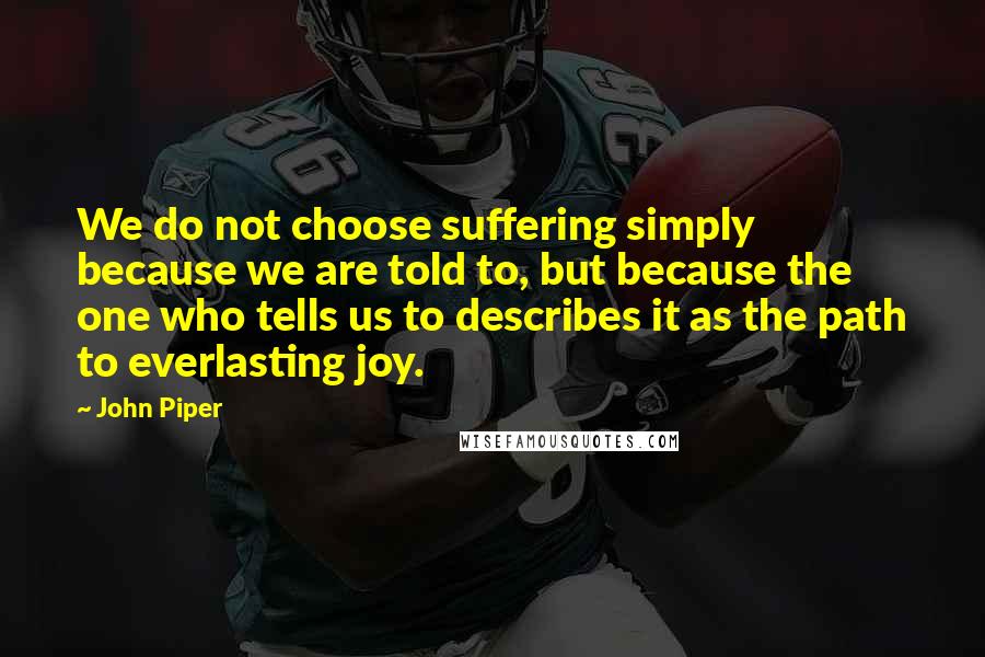 John Piper Quotes: We do not choose suffering simply because we are told to, but because the one who tells us to describes it as the path to everlasting joy.