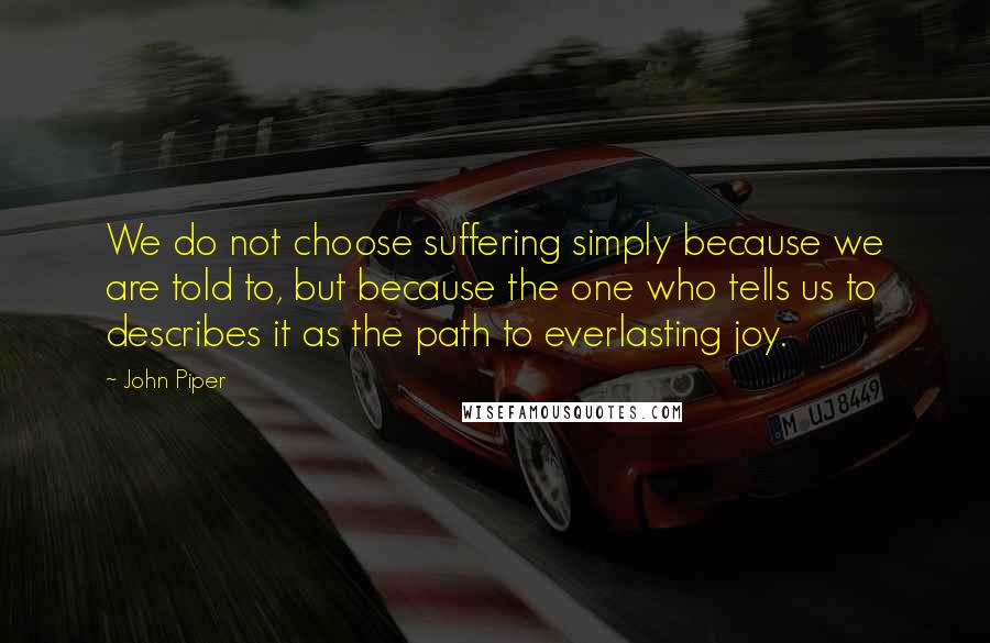 John Piper Quotes: We do not choose suffering simply because we are told to, but because the one who tells us to describes it as the path to everlasting joy.