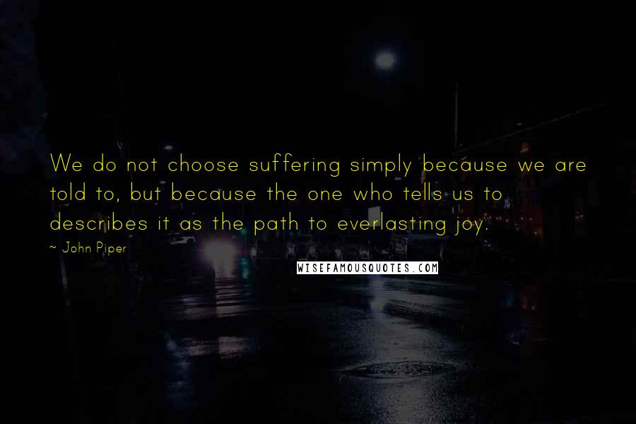 John Piper Quotes: We do not choose suffering simply because we are told to, but because the one who tells us to describes it as the path to everlasting joy.