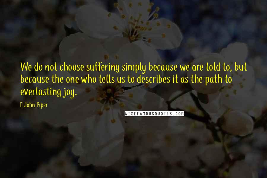 John Piper Quotes: We do not choose suffering simply because we are told to, but because the one who tells us to describes it as the path to everlasting joy.