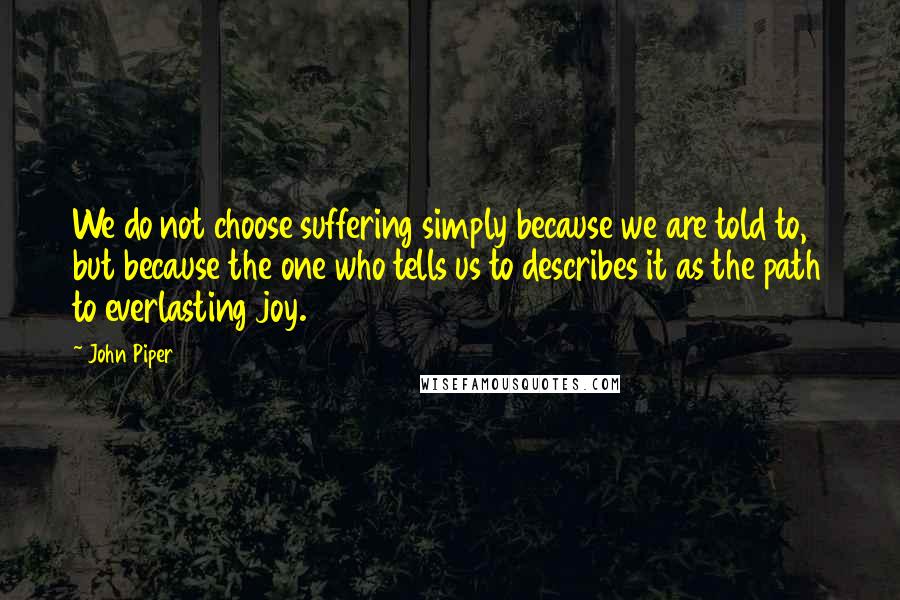 John Piper Quotes: We do not choose suffering simply because we are told to, but because the one who tells us to describes it as the path to everlasting joy.