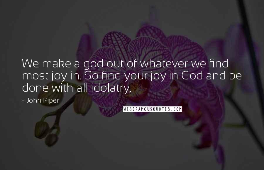 John Piper Quotes: We make a god out of whatever we find most joy in. So find your joy in God and be done with all idolatry.
