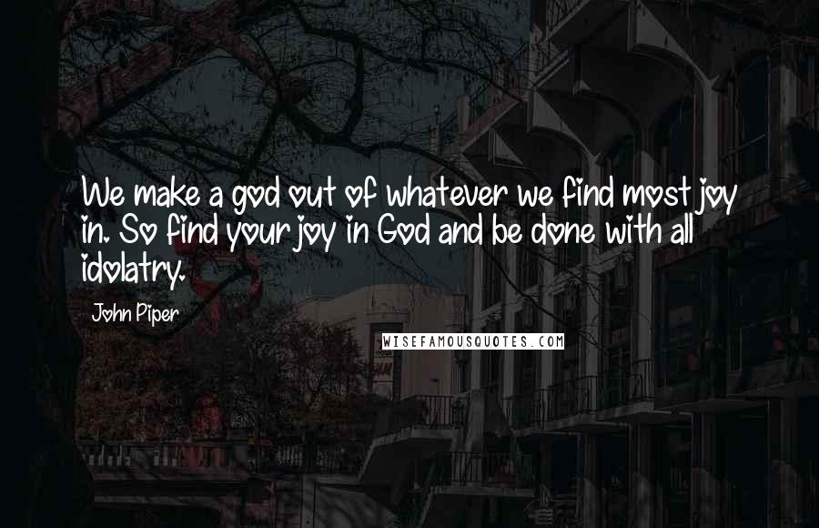 John Piper Quotes: We make a god out of whatever we find most joy in. So find your joy in God and be done with all idolatry.