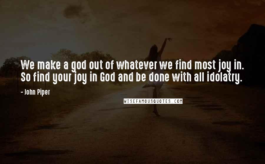 John Piper Quotes: We make a god out of whatever we find most joy in. So find your joy in God and be done with all idolatry.