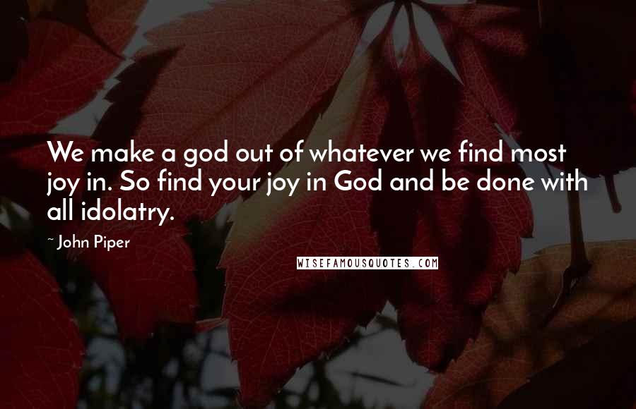 John Piper Quotes: We make a god out of whatever we find most joy in. So find your joy in God and be done with all idolatry.