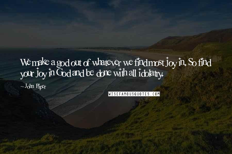 John Piper Quotes: We make a god out of whatever we find most joy in. So find your joy in God and be done with all idolatry.