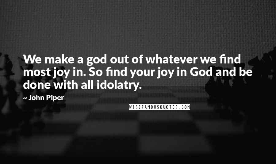 John Piper Quotes: We make a god out of whatever we find most joy in. So find your joy in God and be done with all idolatry.