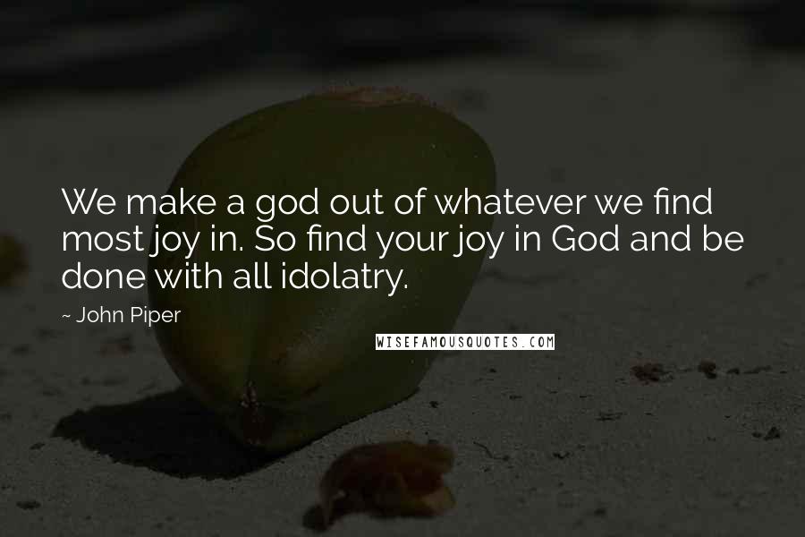 John Piper Quotes: We make a god out of whatever we find most joy in. So find your joy in God and be done with all idolatry.