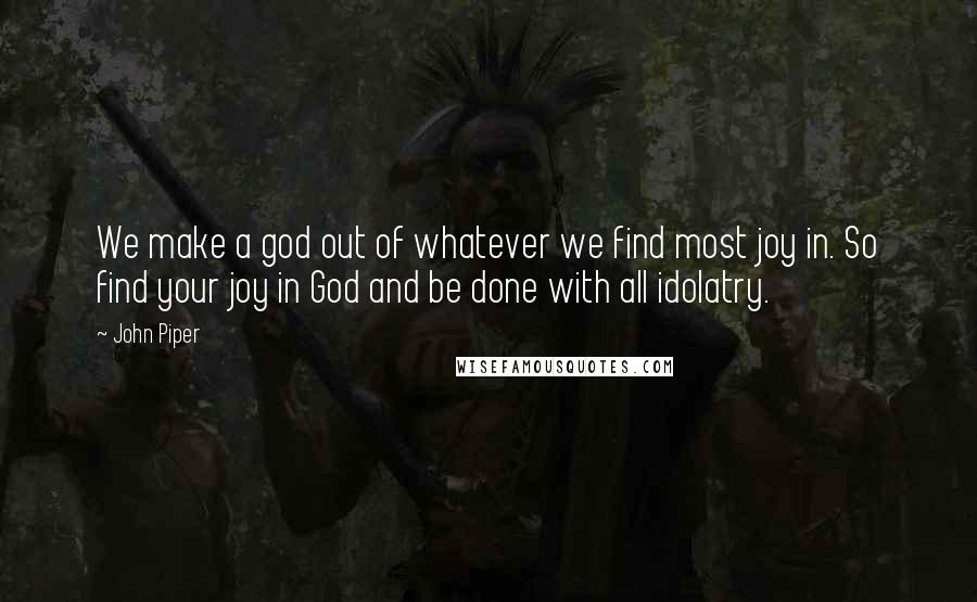 John Piper Quotes: We make a god out of whatever we find most joy in. So find your joy in God and be done with all idolatry.