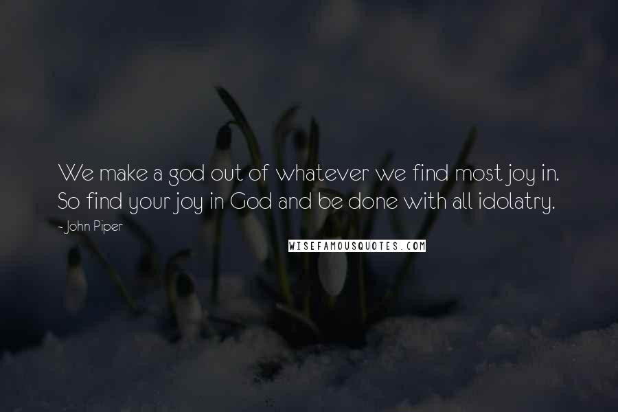 John Piper Quotes: We make a god out of whatever we find most joy in. So find your joy in God and be done with all idolatry.