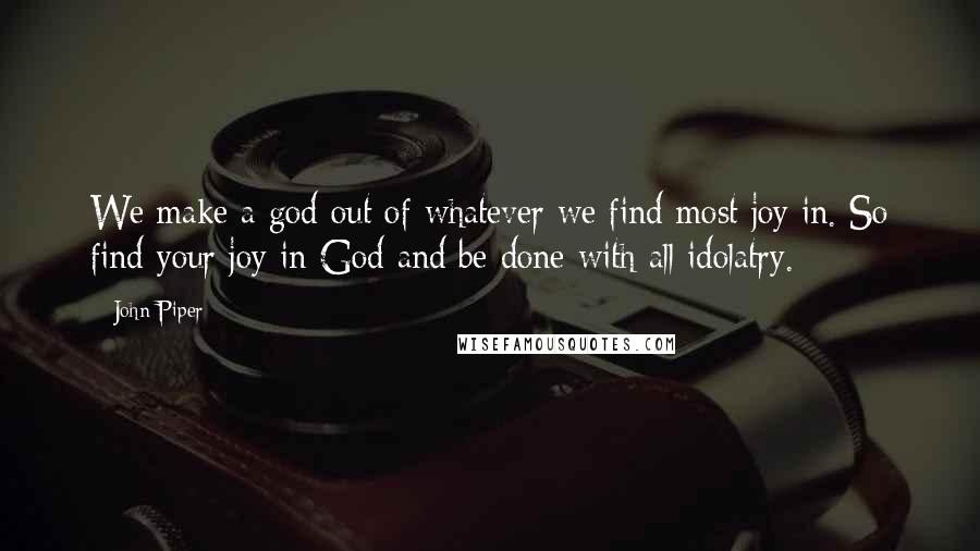 John Piper Quotes: We make a god out of whatever we find most joy in. So find your joy in God and be done with all idolatry.