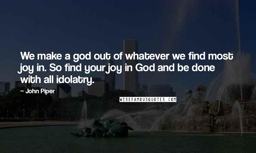 John Piper Quotes: We make a god out of whatever we find most joy in. So find your joy in God and be done with all idolatry.
