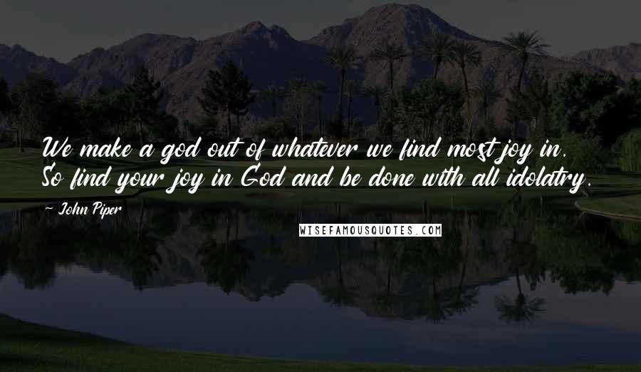 John Piper Quotes: We make a god out of whatever we find most joy in. So find your joy in God and be done with all idolatry.