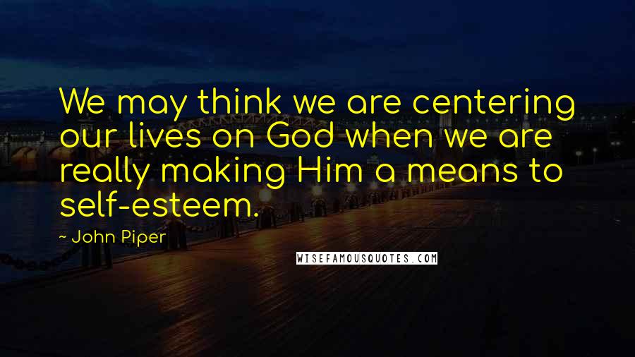 John Piper Quotes: We may think we are centering our lives on God when we are really making Him a means to self-esteem.