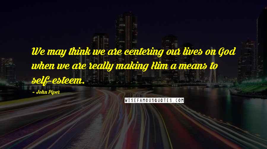 John Piper Quotes: We may think we are centering our lives on God when we are really making Him a means to self-esteem.